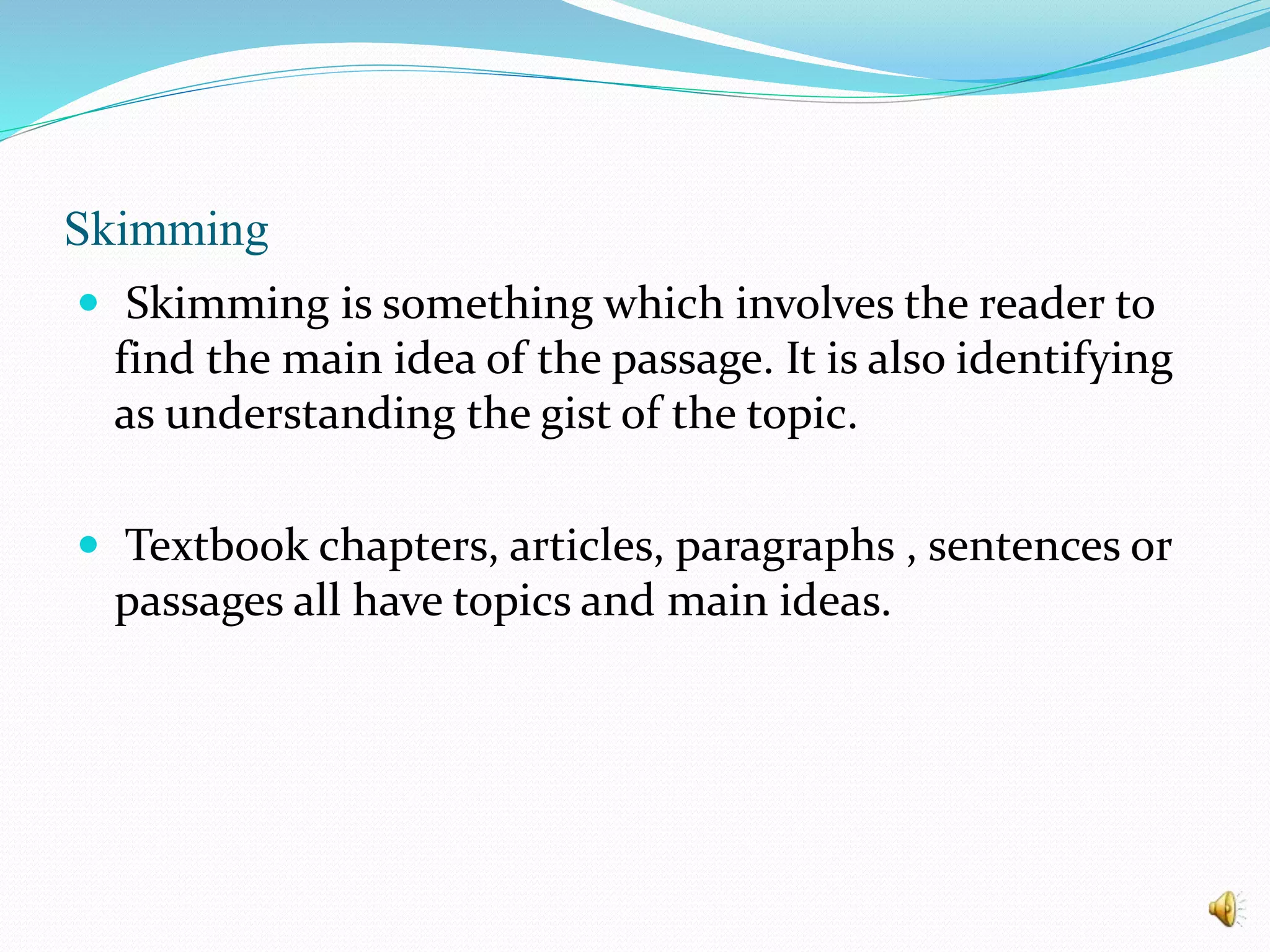 Skimming
 Skimming is something which involves the reader to
find the main idea of the passage. It is also identifying
as understanding the gist of the topic.
 Textbook chapters, articles, paragraphs , sentences or
passages all have topics and main ideas.
 