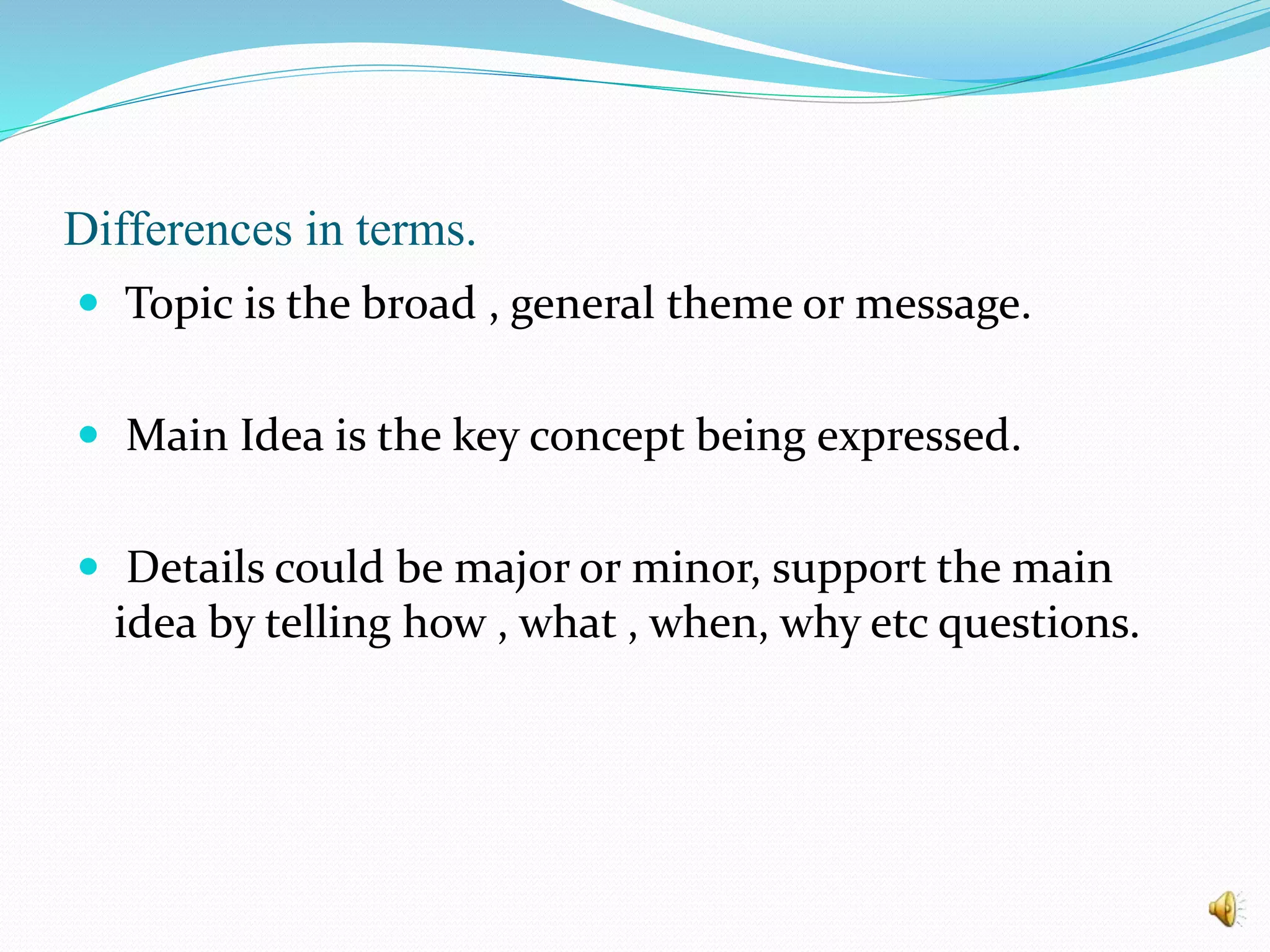 Differences in terms.
 Topic is the broad , general theme or message.
 Main Idea is the key concept being expressed.
 Details could be major or minor, support the main
idea by telling how , what , when, why etc questions.
 