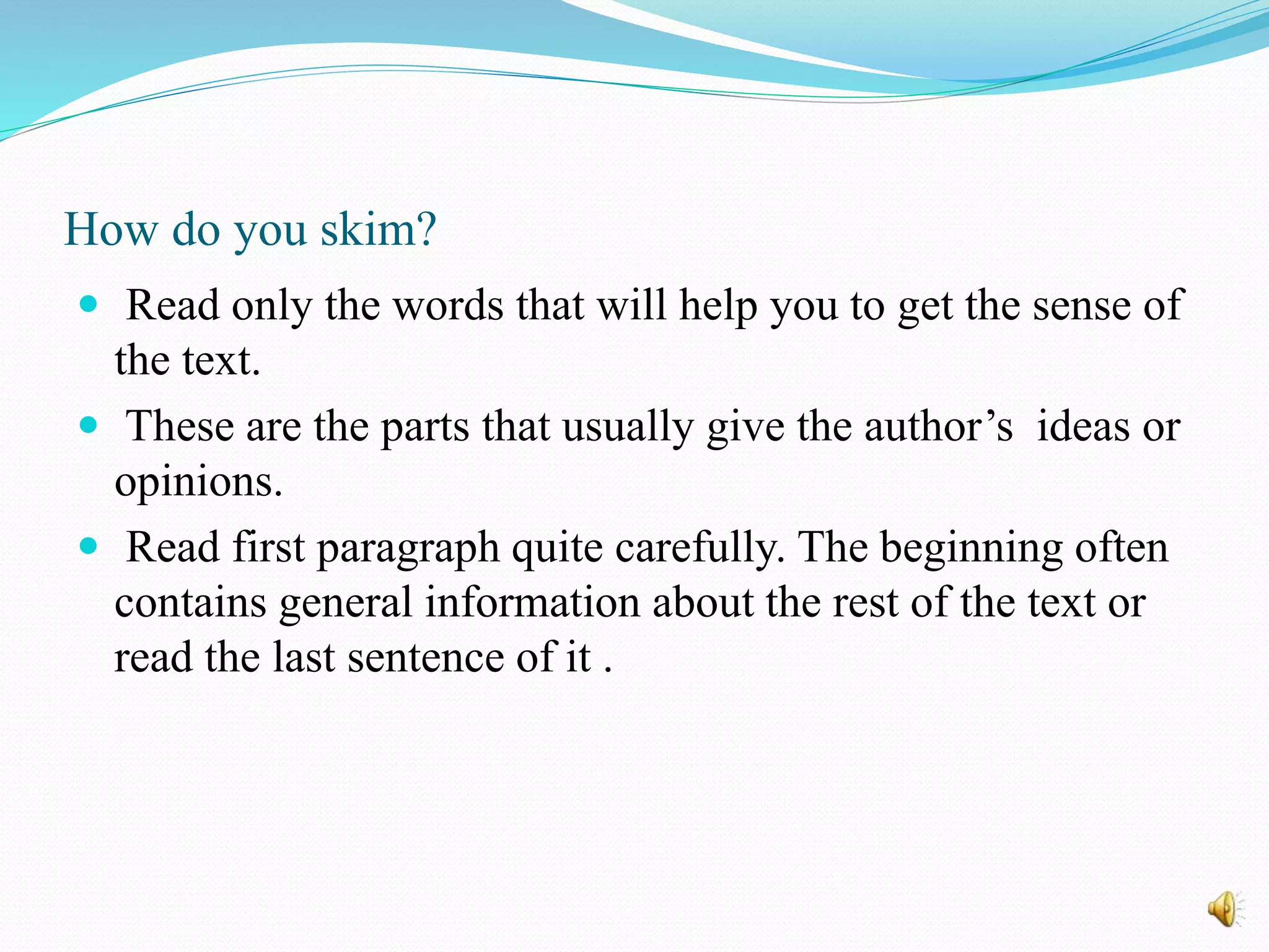How do you skim?
 Read only the words that will help you to get the sense of
the text.
 These are the parts that usually give the author’s ideas or
opinions.
 Read first paragraph quite carefully. The beginning often
contains general information about the rest of the text or
read the last sentence of it .
 
