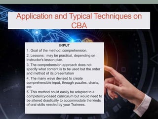 Application and Typical Techniques on
CBA
INPUT
1. Goal of the method: comprehension.
2. Lessons: may be practical, depending on
instructor's lesson plan.
3. The comprehension approach does not
specify what content is to be used but the order
and method of its presentation
4. The many ways devised to create
comprehensible input, through puzzles, charts,
etc.
5. This method could easily be adapted to a
competency-based curriculum but would need to
be altered drastically to accommodate the kinds
of oral skills needed by your Trainees.
 