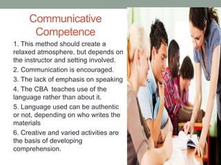 Communicative
Competence
1. This method should create a
relaxed atmosphere, but depends on
the instructor and setting involved.
2. Communication is encouraged.
3. The lack of emphasis on speaking
4. The CBA teaches use of the
language rather than about it.
5. Language used can be authentic
or not, depending on who writes the
materials
6. Creative and varied activities are
the basis of developing
comprehension.
 