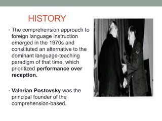 HISTORY
• The comprehension approach to
foreign language instruction
emerged in the 1970s and
constituted an alternative to the
dominant language-teaching
paradigm of that time, which
prioritized performance over
reception.
• Valerian Postovsky was the
principal founder of the
comprehension-based.
 