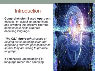 Introduction
• Comprehension-Based Approach
focuses on actual language input
and lowering the affective filter that
sometimes inhibits students
acquiring language.
• The CBA Approach stresses on
helping make meaning clear and
supporting learners gain confidence
so that they are willing to produce
language.
• It emphasize understanding of
language rather than speaking.
 