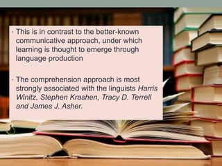 • This is in contrast to the better-known
communicative approach, under which
learning is thought to emerge through
language production
• The comprehension approach is most
strongly associated with the linguists Harris
Winitz, Stephen Krashen, Tracy D. Terrell
and James J. Asher.
 
