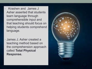 • Krashen and James J
Asher asserted that students
learn language through
comprehensible input and
that teaching should focus on
helping students comprehend
language.
• James J. Asher created a
teaching method based on
the comprehension approach
called Total Physical
Response.
 