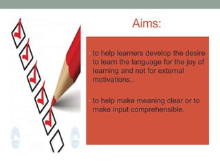 Aims:
• to help learners develop the desire
to learn the language for the joy of
learning and not for external
motivations..
• to help make meaning clear or to
make input comprehensible.
 