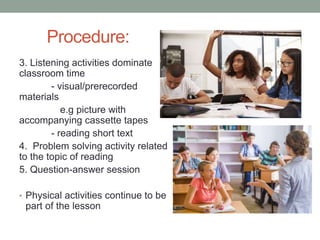 Procedure:
3. Listening activities dominate
classroom time
- visual/prerecorded
materials
e.g picture with
accompanying cassette tapes
- reading short text
4. Problem solving activity related
to the topic of reading
5. Question-answer session
• Physical activities continue to be
part of the lesson
 