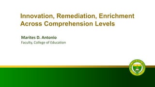 Innovation, Remediation, Enrichment
Across Comprehension Levels
Marites D. Antonio
Faculty, College of Education
 