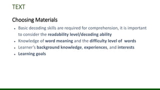 TEXT
Choosing Materials
● Basic decoding skills are required for comprehension, it is important
to consider the readability level/decoding ability
● Knowledge of word meaning and the difficulty level of words
● Learner’s background knowledge, experiences, and interests
● Learning goals
 