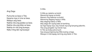 Ang Daga
Pumunta sa lawa si Tito.
Kasama niya si Lina sa lawa.
Malayo ang lawa.
Nakita nila ang palaka sa lawa.
Nakita nila ang bibe sa lawa.
Nakita rin nila ang buwaya.
Naku! Ang laki ng buwaya!
Si Mila
Si Mila ay nakatira sa bukid.
Maraming hayop sa bukid.
Marami ring halaman sa bukid.
Maraming alagang hayop si Mila.
May alagang baboy si Mila.
May alaga din siyang baka at kambing.
Sa mga hayop niya, ang manok niya ang kanyang paborito.
Tiko ang pangalan ng manok niya.
Si Tiko ay kulay pula at puti.
Siya ang gumigising kay Mila tuwing umaga.
Masaya si mila kapag naririnig ang tialok ni Tiko.
 
