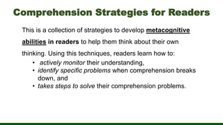 Comprehension Strategies for Readers
This is a collection of strategies to develop metacognitive
abilities in readers to help them think about their own
thinking. Using this techniques, readers learn how to:
• actively monitor their understanding,
• identify specific problems when comprehension breaks
down, and
• takes steps to solve their comprehension problems.
 