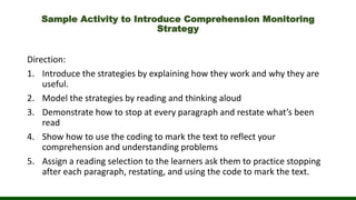 Sample Activity to Introduce Comprehension Monitoring
Strategy
Direction:
1. Introduce the strategies by explaining how they work and why they are
useful.
2. Model the strategies by reading and thinking aloud
3. Demonstrate how to stop at every paragraph and restate what’s been
read
4. Show how to use the coding to mark the text to reflect your
comprehension and understanding problems
5. Assign a reading selection to the learners ask them to practice stopping
after each paragraph, restating, and using the code to mark the text.
 