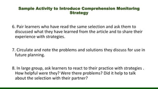 Sample Activity to Introduce Comprehension Monitoring
Strategy
6. Pair learners who have read the same selection and ask them to
discussed what they have learned from the article and to share their
experience with strategies.
7. Circulate and note the problems and solutions they discuss for use in
future planning.
8. In large group, ask learners to react to their practice with strategies .
How helpful were they? Were there problems? Did it help to talk
about the selection with their partner?
 