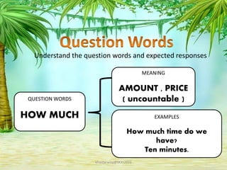 Understand the question words and expected responses
QUESTION WORDS
HOW MUCH
MEANING
AMOUNT , PRICE
( uncountable )
EXAMPLES
How much time do we
have?
Ten minutes.
khaidarwisy@SKKt2016
 