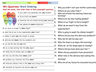 1. Why you didn’t visit your mother yesterday?
2. Where do you come from ?
3. Who will attend the meeting tomorrow
morning?
4. Where are my new reading glasses?
5. When is our flight to Paris tonight?
6. What do we need to buy from the
supermarket?
7. Who is going to wash the dishes tonight?
8. Where did you buy this delicious sandwich?
9. Why did Ali sell his new car?
10. Why the boss is so angry this morning?
11. When do all the shops open on Sunday?
12. Where did you have done your hair ?
13. When did you graduate from university?
14. What time is the delivery man coming this
morning?
15. Who ate all my favourite chocolate biscuits?
 