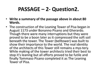 PASSAGE – 2- Question2.
• Write a summary of the passage above in about 80
Words.
• The construction of the Leaning Tower of Pisa began in
August 1173 under Bonanno Pisano and Gherardo.
Though there were many interruptions but they were
proved to be a boon later as it compressed the soft soil
beneath the tower. The Tower (belltower) was built to
show their importance to the world. The real identity
of the architects of this Tower still remains a mys-tery.
While making of the tower architects tried their best to
stop it's leaning but all efforts proved to be futile and
finally Tommaso Pisano completed it as The Leaning
Tower of Pisa.
 