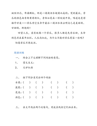 斑驳凹凸，布满颗粒，那是一滴滴泪水凝固而成的。哭到最后，苦
瓜的颜色由青转黄再转红，身体如花朵一样绽放开来，味道也变得
格外甘美——苦瓜用它生命中最后一滴泪水来证明自己是美丽的、
甘甜的、鲜艳的！
回望人生，其实就像一个苦瓜，很多人都是先苦后甜，生命
的色彩在暮年灿烂。人生尚如此，为什么不能对苦瓜宽容一些呢？
但愿苦瓜不再流泪。
阅读训练
一、 结合上下文理解下列词语的意思。
1、 望文生义：
2、 天妒红颜
二、 按下列分类写出四个词语
水果：（ ） （ ） （ ） （ ）
蔬菜：（ ） （ ） （ ） （ ）
花类：（ ） （ ） （ ） （ ）
颜色：（ ） （ ） （ ） （ ）
三、 在文中找出两个比喻句，用波浪线把它们画出来。
 