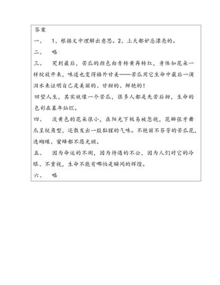 答案
一、 1、根据文中理解出意思。2、上天都妒忌漂亮的。
二、 略
三、 哭到最后，苦瓜的颜色由青转黄再转红，身体如花朵一
样绽放开来，味道也变得格外甘美——苦瓜用它生命中最后一滴
泪水来证明自己是美丽的、甘甜的、鲜艳的！
回望人生，其实就像一个苦瓜，很多人都是先苦后甜，生命的
色彩在暮年灿烂。
四、 淡黄色的花朵很小，在阳光下极易被忽视，花瓣张牙舞
爪呈锐角型，还散发出一股黏腥的气味。不艳丽不芬芳的苦瓜花，
连蝴蝶、蜜蜂都不愿光顾。
五、 因为命运的不测，因为待遇的不公，因为人们对它的冷
眼、不重视，生命不能有哪怕是瞬间的辉煌。
六、 略
 