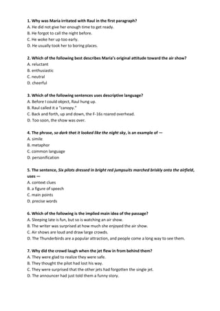 1. Why was Maria irritated with Raul in the first paragraph?
A. He did not give her enough time to get ready.
B. He forgot to call the night before.
C. He woke her up too early.
D. He usually took her to boring places.
2. Which of the following best describes Maria’s original attitude toward the air show?
A. reluctant
B. enthusiastic
C. neutral
D. cheerful
3. Which of the following sentences uses descriptive language?
A. Before I could object, Raul hung up.
B. Raul called it a “canopy.”
C. Back and forth, up and down, the F-16s roared overhead.
D. Too soon, the show was over.
4. The phrase, so dark that it looked like the night sky, is an example of —
A. simile
B. metaphor
C. common language
D. personification
5. The sentence, Six pilots dressed in bright red jumpsuits marched briskly onto the airfield,
uses —
A. context clues
B. a figure of speech
C. main points
D. precise words
6. Which of the following is the implied main idea of the passage?
A. Sleeping late is fun, but so is watching an air show.
B. The writer was surprised at how much she enjoyed the air show.
C. Air shows are loud and draw large crowds.
D. The Thunderbirds are a popular attraction, and people come a long way to see them.
7. Why did the crowd laugh when the jet flew in from behind them?
A. They were glad to realize they were safe.
B. They thought the pilot had lost his way.
C. They were surprised that the other jets had forgotten the single jet.
D. The announcer had just told them a funny story.
 