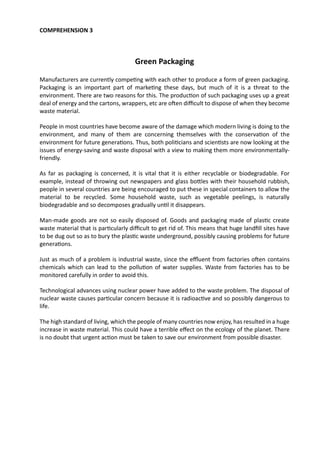 COMPREHENSION 3
Green Packaging
Manufacturers are currently competing with each other to produce a form of green packaging.
Packaging is an important part of marketing these days, but much of it is a threat to the
environment. There are two reasons for this. The production of such packaging uses up a great
deal of energy and the cartons, wrappers, etc are often difficult to dispose of when they become
waste material.
People in most countries have become aware of the damage which modern living is doing to the
environment, and many of them are concerning themselves with the conservation of the
environment for future generations. Thus, both politicians and scientists are now looking at the
issues of energy-saving and waste disposal with a view to making them more environmentally-
friendly.
As far as packaging is concerned, it is vital that it is either recyclable or biodegradable. For
example, instead of throwing out newspapers and glass bottles with their household rubbish,
people in several countries are being encouraged to put these in special containers to allow the
material to be recycled. Some household waste, such as vegetable peelings, is naturally
biodegradable and so decomposes gradually until it disappears.
Man-made goods are not so easily disposed of. Goods and packaging made of plastic create
waste material that is particularly difficult to get rid of. This means that huge landfill sites have
to be dug out so as to bury the plastic waste underground, possibly causing problems for future
generations.
Just as much of a problem is industrial waste, since the effluent from factories often contains
chemicals which can lead to the pollution of water supplies. Waste from factories has to be
monitored carefully in order to avoid this.
Technological advances using nuclear power have added to the waste problem. The disposal of
nuclear waste causes particular concern because it is radioactive and so possibly dangerous to
life.
The high standard of living, which the people of many countries now enjoy, has resulted in a huge
increase in waste material. This could have a terrible effect on the ecology of the planet. There
is no doubt that urgent action must be taken to save our environment from possible disaster.
 