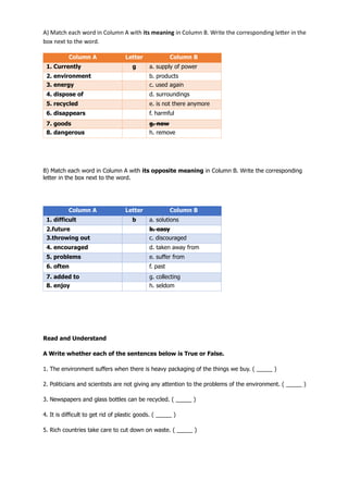 A) Match each word in Column A with its meaning in Column B. Write the corresponding letter in the
box next to the word.
B) Match each word in Column A with its opposite meaning in Column B. Write the corresponding
letter in the box next to the word.
Read and Understand
A Write whether each of the sentences below is True or False.
1. The environment suffers when there is heavy packaging of the things we buy. ( _____ )
2. Politicians and scientists are not giving any attention to the problems of the environment. ( _____ )
3. Newspapers and glass bottles can be recycled. ( _____ )
4. It is difficult to get rid of plastic goods. ( _____ )
5. Rich countries take care to cut down on waste. ( _____ )
Column A Letter Column B
1. Currently g a. supply of power
2. environment b. products
3. energy c. used again
4. dispose of d. surroundings
5. recycled e. is not there anymore
6. disappears f. harmful
7. goods g. now
8. dangerous h. remove
Column A Letter Column B
1. difficult b a. solutions
2.future b. easy
3.throwing out c. discouraged
4. encouraged d. taken away from
5. problems e. suffer from
6. often f. past
7. added to g. collecting
8. enjoy h. seldom
 