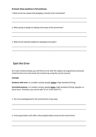 B Answer these questions in full sentences.
1 What are the two reasons that packaging is harmful to the environment?
_____________________________________________________________________________________
_____________________________________________________________________________________
2. Which groups of people are looking at the issues of the environment?
_____________________________________________________________________________________
_____________________________________________________________________________________
3. What are the important qualities for packaging to be green?
_____________________________________________________________________________________
_____________________________________________________________________________________
A) In each sentence below, you will find an error with the subject-verb agreement (concord).
Underline the error and rewrite the sentence by using the correct concord.
Example:
Sentence with error: In a modern society, people enjoys a high standard of living.
Corrected sentence: In a modern society, people enjoy a high standard of living. (people is a
plural noun. Therefore, you cannot add “s/-es” to the verb!! � )
1. Too much packaging harm the environment in two ways.
_____________________________________________________________________________
_____________________________________________________________________________
2. Future generations will suffer unless people today conserves the environment.
_____________________________________________________________________________
_____________________________________________________________________________
Spot the Error
 