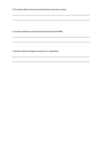 3. The writer advises that every household do its part by recycling.
_____________________________________________________________________________
_____________________________________________________________________________
4. Usually people gets rid of waste by dumping it into landfills.
_____________________________________________________________________________
_____________________________________________________________________________
5. Nuclear waste are dangerous because it is radioactive.
_____________________________________________________________________________
_____________________________________________________________________________
 