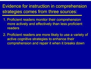 Evidence for instruction in comprehension
strategies comes from three sources:
1. Proficient readers monitor their comprehension
   more actively and effectively than less proficient
   readers
2. Proficient readers are more likely to use a variety of
   active cognitive strategies to enhance their
   comprehension and repair it when it breaks down
 