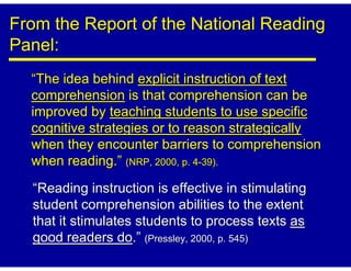 From the Report of the National Reading
Panel:
  “The idea behind explicit instruction of text
  comprehension is that comprehension can be
  improved by teaching students to use specific
  cognitive strategies or to reason strategically
  when they encounter barriers to comprehension
  when reading.” (NRP, 2000, p. 4-39).

  “Reading instruction is effective in stimulating
  student comprehension abilities to the extent
  that it stimulates students to process texts as
  good readers do.” (Pressley, 2000, p. 545)
 