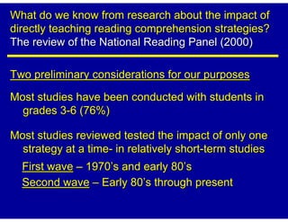 What do we know from research about the impact of
directly teaching reading comprehension strategies?
The review of the National Reading Panel (2000)

Two preliminary considerations for our purposes

Most studies have been conducted with students in
  grades 3-6 (76%)

Most studies reviewed tested the impact of only one
  strategy at a time- in relatively short-term studies
  First wave – 1970’s and early 80’s
  Second wave – Early 80’s through present
 