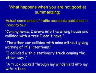 What happens when you are not good at
             summarizing:
Actual summaries of traffic accidents published in
Toronto Sun
“Coming home, I drove into the wrong house and
collided with a tree I don't have.”
“The other car collided with mine without giving
warning of it's intentions.”
“I collided with a stationary truck coming the
other way. .”
“A truck backed through my windshield into my
wife's face
 