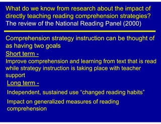 What do we know from research about the impact of
directly teaching reading comprehension strategies?
The review of the National Reading Panel (2000)

Comprehension strategy instruction can be thought of
as having two goals
Short term -
Improve comprehension and learning from text that is read
while strategy instruction is taking place with teacher
support
Long term -
Independent, sustained use “changed reading habits”
Impact on generalized measures of reading
comprehension
 