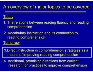 An overview of major topics to be covered

Today
1. The relations between reading fluency and reading
   comprehension
2. Vocabulary instruction and its connection to
   reading comprehension
Tomorrow

3.Direct instruction in comprehension strategies as a
  means of improving reading comprehension
4. Additional, promising directions from current
   research for practices to improve comprehension
 