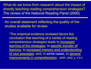 What do we know from research about the impact of
directly teaching reading comprehension strategies?
The review of the National Reading Panel (2000)

An overall statement reflecting the quality of the
studies available for review:

   “The empirical evidence reviewed favors the
   conclusion that teaching of a variety of reading
   comprehension strategies leads to increased
   learning of the strategies, to specific transfer of
   learning, to increased memory and understanding
   of new passages, and, in some cases, to general
   improvements in comprehension. (NRP, 2000, p. 4-51)
 
