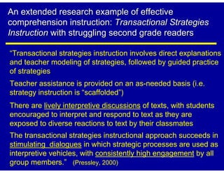 An extended research example of effective
comprehension instruction: Transactional Strategies
Instruction with struggling second grade readers

“Transactional strategies instruction involves direct explanations
and teacher modeling of strategies, followed by guided practice
of strategies
Teacher assistance is provided on an as-needed basis (i.e.
strategy instruction is “scaffolded”)
There are lively interpretive discussions of texts, with students
encouraged to interpret and respond to text as they are
exposed to diverse reactions to text by their classmates
The transactional strategies instructional approach succeeds in
stimulating dialogues in which strategic processes are used as
interpretive vehicles, with consistently high engagement by all
group members.” (Pressley, 2000)
 