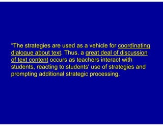 “The strategies are used as a vehicle for coordinating
dialogue about text. Thus, a great deal of discussion
of text content occurs as teachers interact with
students, reacting to students' use of strategies and
prompting additional strategic processing.
 