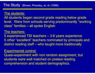 The Study   (Brown, Pressley, et. al. (1996)


The students:
All students began second grade reading below grade
level. Were from schools serving predominantly “working
class” families – all spoke English
The teachers:
5 experienced TSI teachers – 3-6 years experience
5 other “excellent” teachers nominated by principals and
district reading staff – who taught more traditionally
Experimental control:
Quasi-experiment with non random assignment, but
students were well matched on pretest reading
comprehension and student demographics.
 