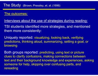 The Study    (Brown, Pressley, et. al. (1996)


The outcomes:
Interviews about the use of strategies during reading:
TSI students identified more strategies, and mentioned
them more consistently:
Uniquely reported: visualizing, looking back, verifying
predictions, thinking aloud, summarizing, setting a goal, or
browsing

Both groups reported: predicting, using text or picture
clues to clarify confusions, making connections between
text and their background knowledge and experiences, asking
someone for help, skipping over confusing parts, and
rereading
 