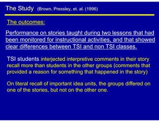 The Study    (Brown, Pressley, et. al. (1996)


The outcomes:
Performance on stories taught during two lessons that had
been monitored for instructional activities, and that showed
clear differences between TSI and non TSI classes.

TSI students interjected interpretive comments in their story
recall more than students in the other groups (comments that
provided a reason for something that happened in the story)

On literal recall of important idea units, the groups differed on
one of the stories, but not on the other one.
 