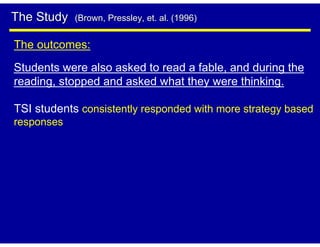 The Study   (Brown, Pressley, et. al. (1996)


The outcomes:
Students were also asked to read a fable, and during the
reading, stopped and asked what they were thinking.

TSI students consistently responded with more strategy based
responses
 