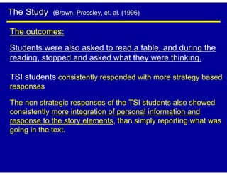 The Study   (Brown, Pressley, et. al. (1996)


The outcomes:
Students were also asked to read a fable, and during the
reading, stopped and asked what they were thinking.

TSI students consistently responded with more strategy based
responses

The non strategic responses of the TSI students also showed
consistently more integration of personal information and
response to the story elements, than simply reporting what was
going in the text.
 