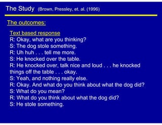 The Study   (Brown, Pressley, et. al. (1996)


The outcomes:
 Text based response
 R: Okay, what are you thinking?
 S: The dog stole something.
 R: Uh huh . . . tell me more.
 S: He knocked over the table.
 R: He knocked over, talk nice and loud . . . he knocked
 things off the table . . . okay.
 S: Yeah, and nothing really else.
 R: Okay. And what do you think about what the dog did?
 S: What do you mean?
 R: What do you think about what the dog did?
 S: He stole something.
 