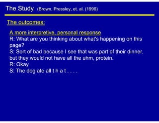 The Study    (Brown, Pressley, et. al. (1996)


The outcomes:
 A more interpretive, personal response
 R: What are you thinking about what's happening on this
 page?
 S: Sort of bad because I see that was part of their dinner,
 but they would not have all the uhm, protein.
 R: Okay
 S: The dog ate all t h a t . . . .
 