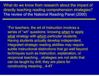 What do we know from research about the impact of
directly teaching reading comprehension strategies?
The review of the National Reading Panel (2000)


  “For teachers, the art of instruction involves a
  series of “wh” questions: knowing when to apply
  what strategy with which particular students.
  Having students actually develop independent,
  integrated strategic reading abilities may require
  subtle instructional distinctions that go well beyond
  techniques such as instruction, explanation, or
  reciprocal teaching strategies are not skills that
  can be taught by drill; they are plans for
  constructing meaning 4-47
 