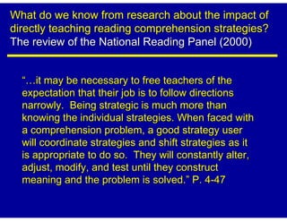 What do we know from research about the impact of
directly teaching reading comprehension strategies?
The review of the National Reading Panel (2000)


  “ it may be necessary to free teachers of the
  expectation that their job is to follow directions
  narrowly. Being strategic is much more than
  knowing the individual strategies. When faced with
  a comprehension problem, a good strategy user
  will coordinate strategies and shift strategies as it
  is appropriate to do so. They will constantly alter,
  adjust, modify, and test until they construct
  meaning and the problem is solved.” P. 4-47
 