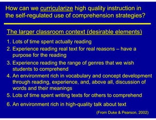 How can we curricularize high quality instruction in
the self-regulated use of comprehension strategies?

The larger classroom context (desirable elements)
1. Lots of time spent actually reading
2. Experience reading real text for real reasons – have a
   purpose for the reading
3. Experience reading the range of genres that we wish
   students to comprehend
4. An environment rich in vocabulary and concept development
   through reading, experience, and, above all, discussion of
   words and their meanings
5. Lots of time spent writing texts for others to comprehend
6. An environment rich in high-quality talk about text
                                        (From Duke & Pearson, 2002)
 