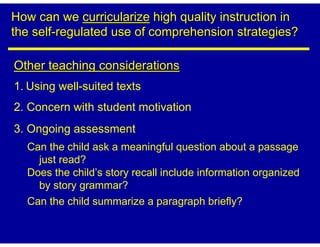 How can we curricularize high quality instruction in
the self-regulated use of comprehension strategies?

Other teaching considerations
1. Using well-suited texts
2. Concern with student motivation
3. Ongoing assessment
  Can the child ask a meaningful question about a passage
    just read?
  Does the child’s story recall include information organized
    by story grammar?
  Can the child summarize a paragraph briefly?
 