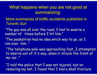 What happens when you are not good at
             summarizing:
More summaries of traffic accidents published in
Toronto Sun
“The guy was all over the road, I had to swerve a
number of times before I hit him.”
                               him.
“The pedestrian had no idea which way to go, so I
ran over him .”
“The telephone pole was approaching fast, I attempted
to swerve out of it's way, when it struck the front of
my car .”

“I told the police that I was not injured, but on
removing my hat, I found that I had a skull fracture
 