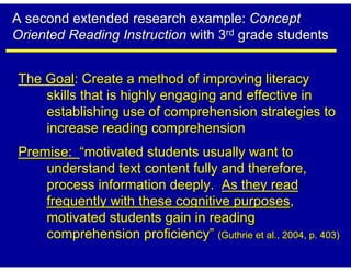 A second extended research example: Concept
Oriented Reading Instruction with 3rd grade students


The Goal: Create a method of improving literacy
    skills that is highly engaging and effective in
    establishing use of comprehension strategies to
    increase reading comprehension
Premise: “motivated students usually want to
    understand text content fully and therefore,
    process information deeply. As they read
    frequently with these cognitive purposes,
    motivated students gain in reading
    comprehension proficiency” (Guthrie et al., 2004, p. 403)
 