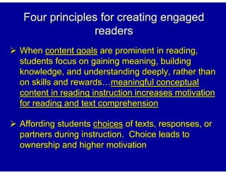 Four principles for creating engaged
               readers
When content goals are prominent in reading,
students focus on gaining meaning, building
knowledge, and understanding deeply, rather than
on skills and rewards meaningful conceptual
content in reading instruction increases motivation
for reading and text comprehension

Affording students choices of texts, responses, or
partners during instruction. Choice leads to
ownership and higher motivation
 